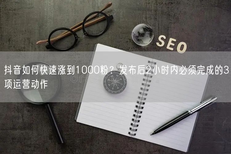 抖音如何快速涨到1000粉？发布后2小时内必须完成的3项运营动作