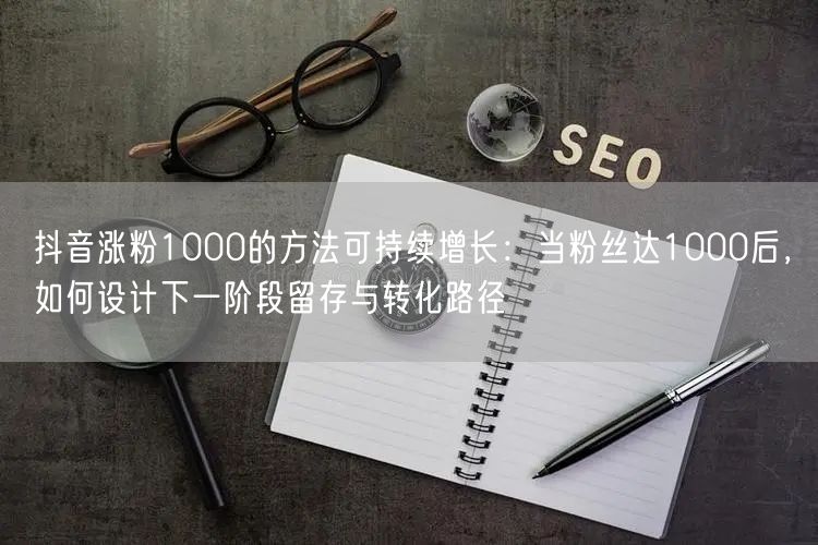 抖音涨粉1000的方法可持续增长：当粉丝达1000后，如何设计下一阶段留存与转化