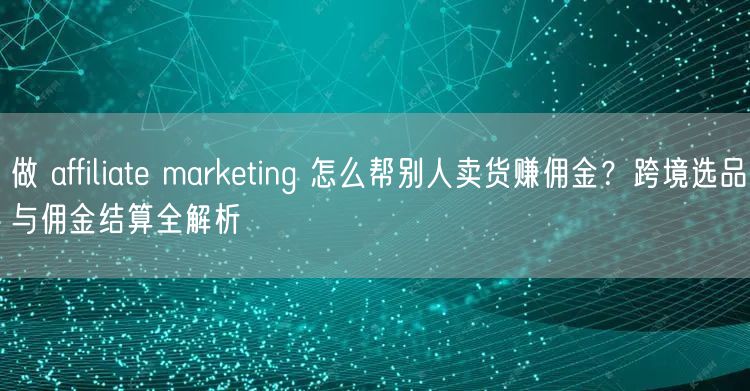 做 affiliate marketing 怎么帮别人卖货赚佣金？跨境选品与佣金结算全解析