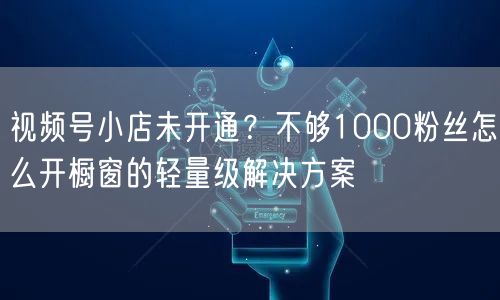 视频号小店未开通？不够1000粉丝怎么开橱窗的轻量级解决方案