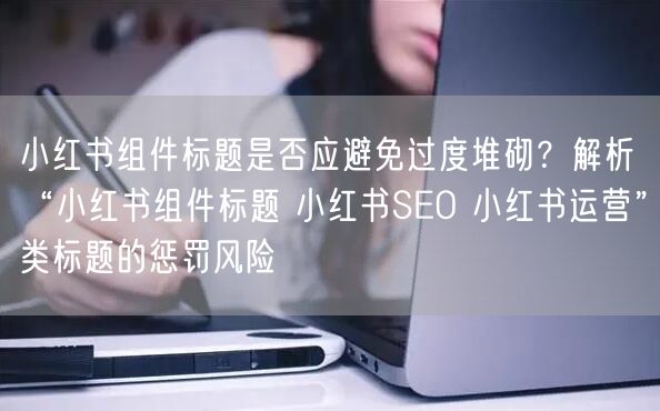 小红书组件标题是否应避免过度堆砌？解析“小红书组件标题 小红书SEO 小红书运营”类标题的惩罚风险
