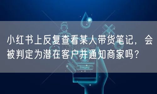 小红书上反复查看某人带货笔记，会被判定为潜在客户并通知商家吗？