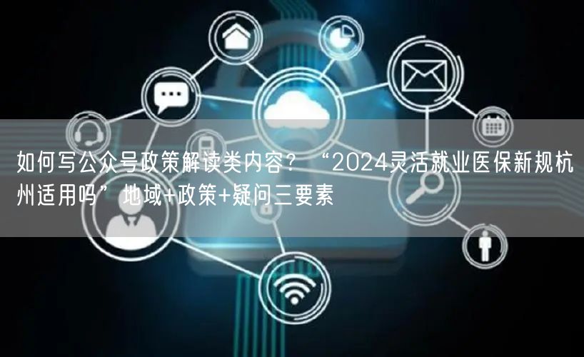 如何写公众号政策解读类内容？“2024灵活就业医保新规杭州适用吗”地域+政策+疑问三要素