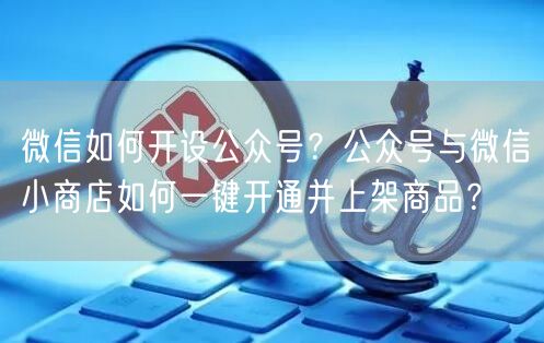 微信如何开设公众号？公众号与微信小商店如何一键开通并上架商品？