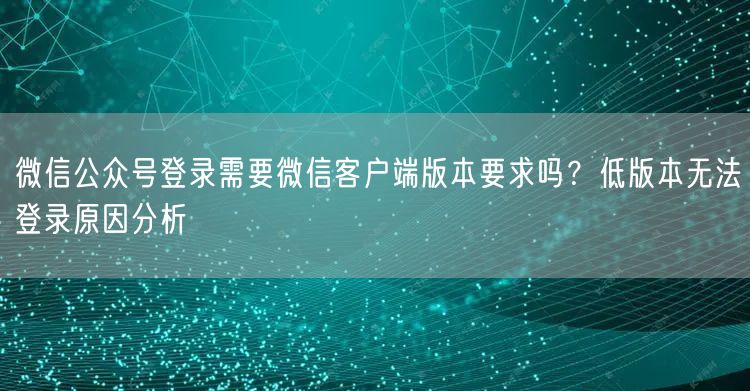 微信公众号登录需要微信客户端版本要求吗？低版本无法登录原因分析