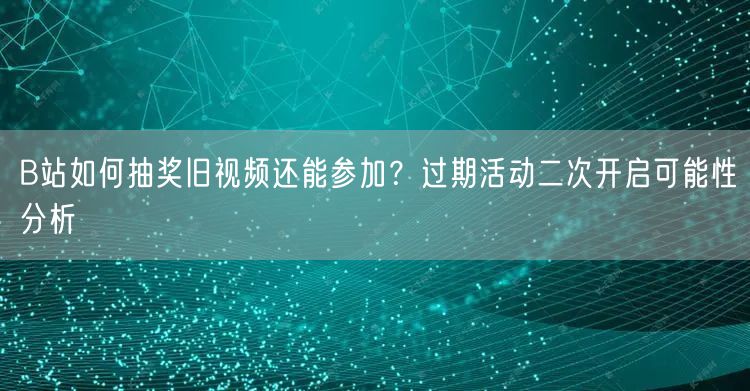 B站如何抽奖旧视频还能参加？过期活动二次开启可能性分析