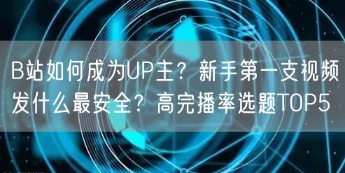 B站如何成为UP主？新手第一支视频发什么最安全？高完播率选题TOP5