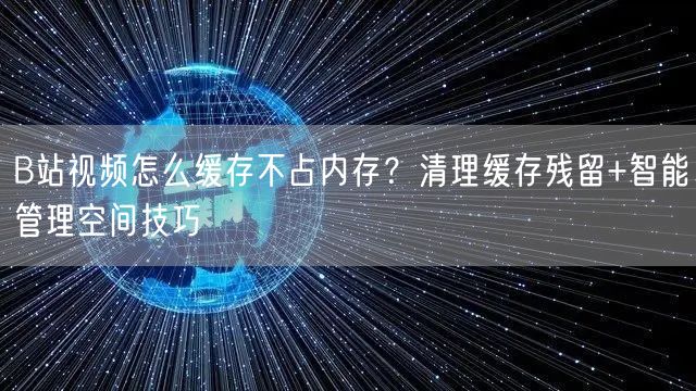 B站视频怎么缓存不占内存？清理缓存残留+智能管理空间技巧