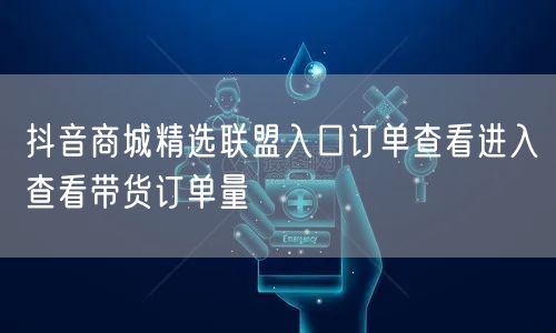 抖音商城精选联盟入口订单查看进入查看带货订单量