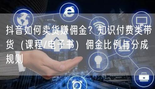 抖音如何卖货赚佣金？知识付费类带货（课程/电子书）佣金比例与分成规则