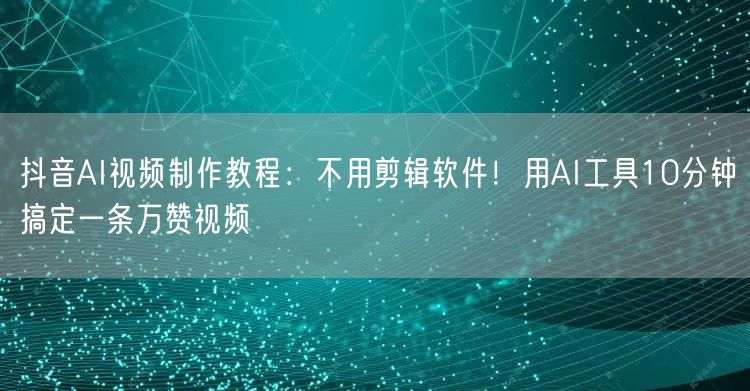 抖音AI视频制作教程：不用剪辑软件！用AI工具10分钟搞定一条万赞视频
