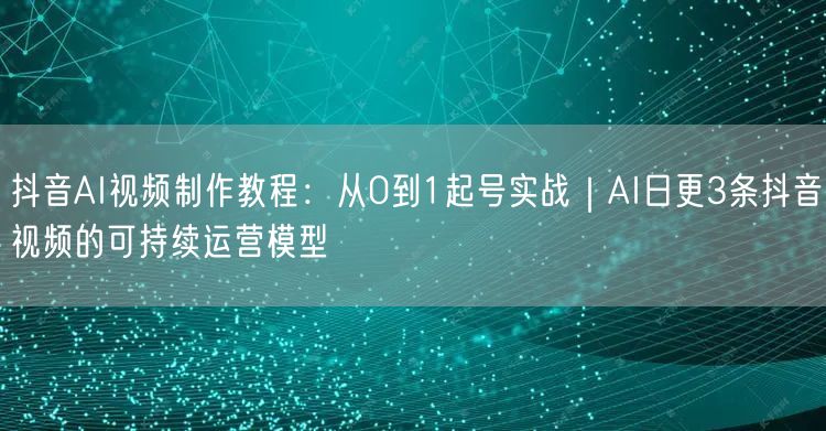 抖音AI视频制作教程：从0到1起号实战｜AI日更3条抖音视频的可持续运营模型