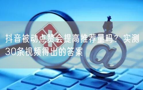 抖音被动点赞会提高推荐量吗？实测30条视频得出的答案