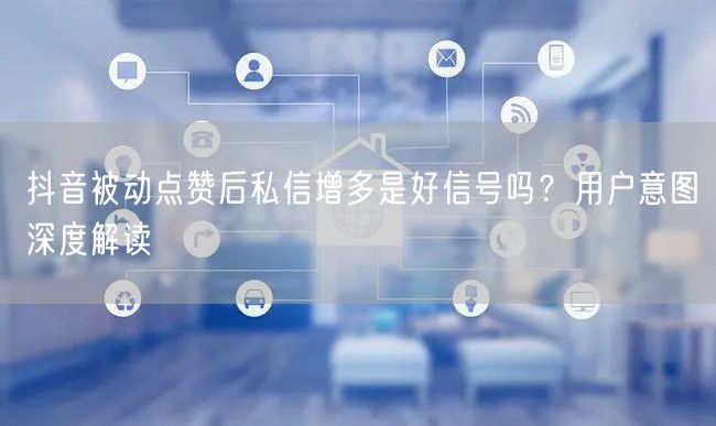 抖音被动点赞后私信增多是好信号吗？用户意图深度解读