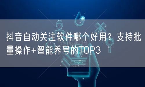 抖音自动关注软件哪个好用？支持批量操作+智能养号的TOP3