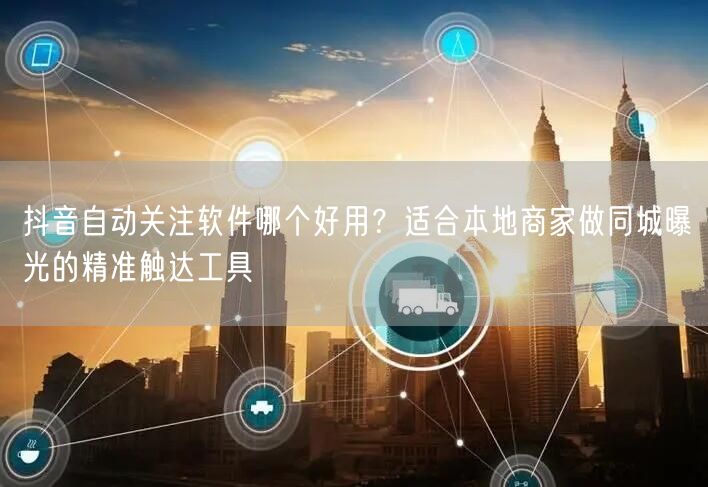 抖音自动关注软件哪个好用？适合本地商家做同城曝光的精准触达工具