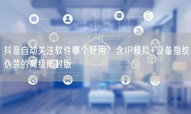 抖音自动关注软件哪个好用？含IP模拟+设备指纹伪装的高级防封版