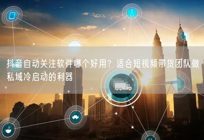 抖音自动关注软件哪个好用？适合短视频带货团队做私域冷启动的利器