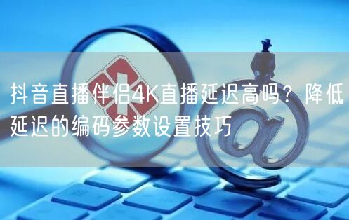 抖音直播伴侣4K延迟高？参数设置+网络优化解难题