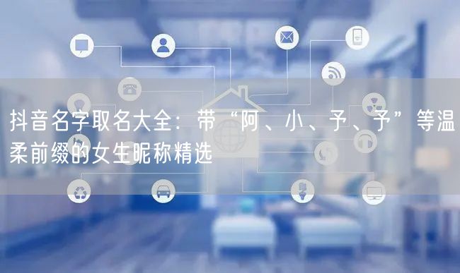 抖音名字取名大全：带“阿、小、予、予”等温柔前缀的女生昵称精选
