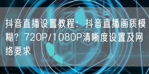 抖音直播设置教程：抖音直播画质模糊？720P/1080P清晰度设置及网络要求