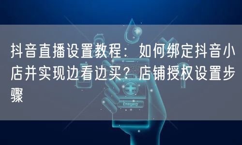 抖音直播设置教程：如何绑定抖音小店并实现边看边买？店铺授权设置步骤