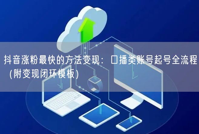 抖音涨粉最快的方法变现：口播类账号起号全流程（附变现闭环模板）