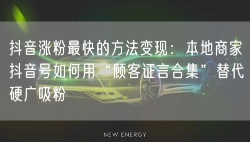 抖音涨粉最快的方法变现：本地商家抖音号如何用“顾客证言合集”替代硬广吸粉