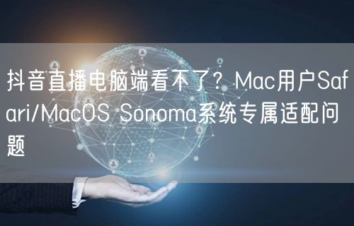 抖音直播电脑端看不了？Mac用户Safari/MacOS Sonoma系统专属适配问题