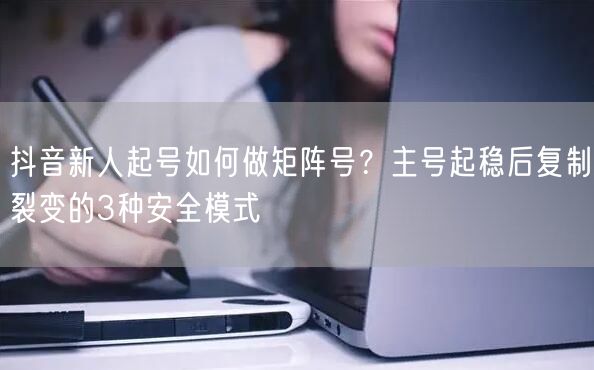 抖音新人起号如何做矩阵号？主号起稳后复制裂变的3种安全模式