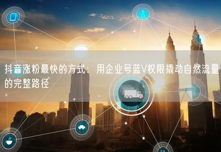 抖音涨粉最快的方式：用企业号蓝V权限撬动自然流量的完整路径