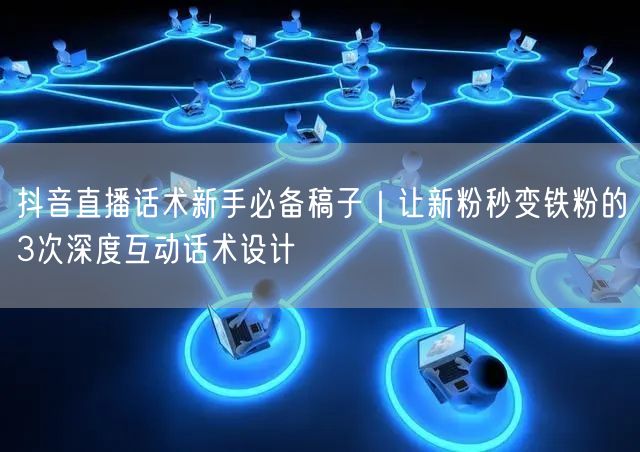 抖音直播话术新手必备稿子｜让新粉秒变铁粉的3次深度互动话术设计