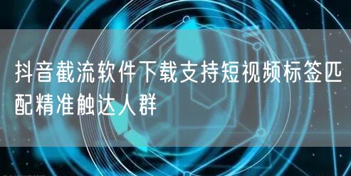 抖音截流软件下载支持短视频标签匹配精准触达人群