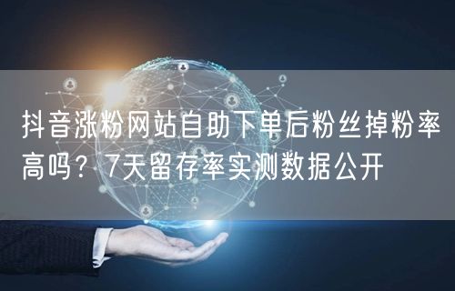 抖音涨粉网站自助下单后粉丝掉粉率高吗？7天留存率实测数据公开