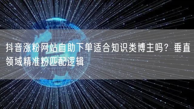 抖音涨粉网站自助下单适合知识类博主吗？垂直领域精准粉匹配逻辑