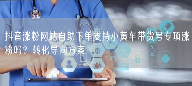 抖音涨粉网站自助下单支持小黄车带货号专项涨粉吗？转化导向方案