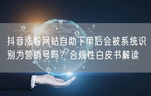 抖音涨粉网站自助下单后会被系统识别为营销号吗？合规性白皮书解读