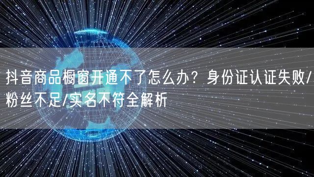 抖音商品橱窗开通不了怎么办？身份证认证失败/粉丝不足/实名不符全解析