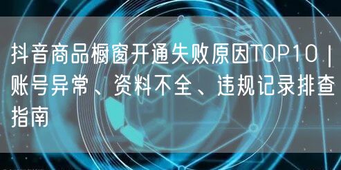 抖音商品橱窗开通失败原因TOP10｜账号异常、资料不全、违规记录排查指南