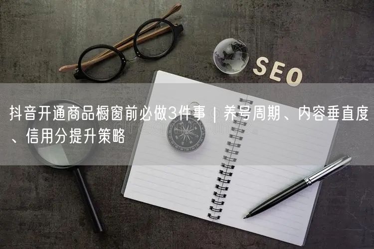 抖音开通商品橱窗前必做3件事｜养号周期、内容垂直度、信用分提升策略
