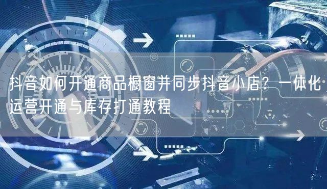 抖音如何开通商品橱窗并同步抖音小店？一体化运营开通与库存打通教程