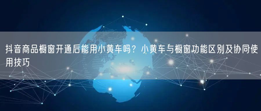 抖音商品橱窗开通后能用小黄车吗？小黄车与橱窗功能区别及协同使用技巧