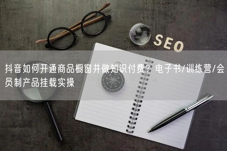 抖音如何开通商品橱窗并做知识付费？电子书/训练营/会员制产品挂载实操