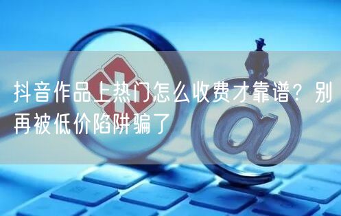 抖音作品上热门怎么收费才靠谱？别再被低价陷阱骗了