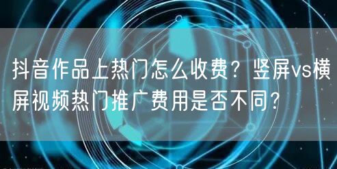 抖音作品上热门怎么收费？竖屏vs横屏视频热门推广费用是否不同？