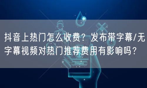 抖音上热门怎么收费？发布带字幕/无字幕视频对热门推荐费用有影响吗？
