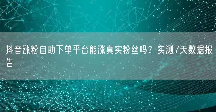 抖音涨粉自助下单平台能涨真实粉丝吗？实测7天数据报告