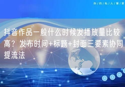 抖音作品一般什么时候发播放量比较高？发布时间+标题+封面三要素协同提流法
