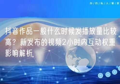 抖音作品一般什么时候发播放量比较高？新发布的视频2小时内互动权重影响解析