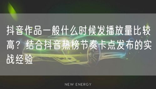 抖音作品一般什么时候发播放量比较高？结合抖音热榜节奏卡点发布的实战经验